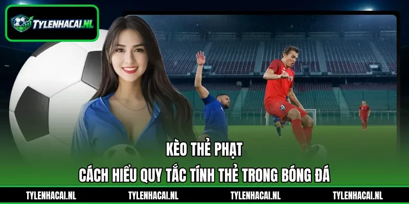 Kèo Thẻ Phạt - Cách Hiểu Quy Tắc Tính Thẻ Trong Bóng Đá